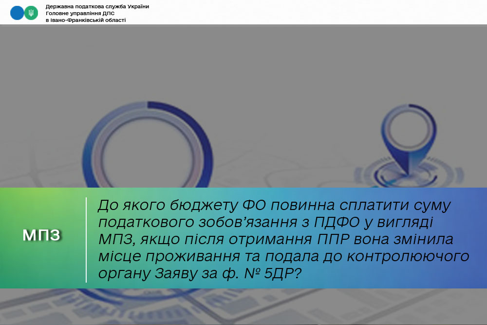 До якого бюджету ФО повинна сплатити суму податкового зобов’язання з ПДФО у вигляді МПЗ, якщо після отримання ППР вона змінила місце проживання та подала до контролюючого органу Заяву за ф. № 5ДР?